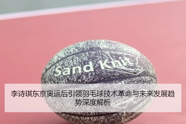 李诗琪东京奥运后引领羽毛球技术革命与未来发展趋势深度解析